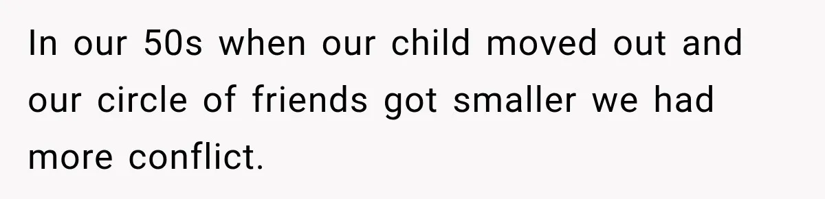 In our 50s when our child moved out and our circle of friends got smaller we had more conflict.
