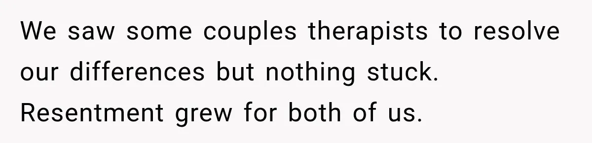 We saw some couples therapists to resolve our differences but nothing stuck. Resentment grew for both of us.