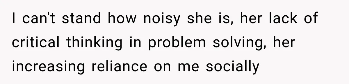 I can't stand how noisy she is, her lack of critical thinking in problem solving, her increasing reliance on me socially