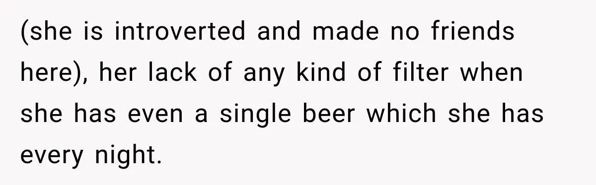 (she is introverted and made no friends here), her lack of any kind of filter when she has even a single beer which she has every night.