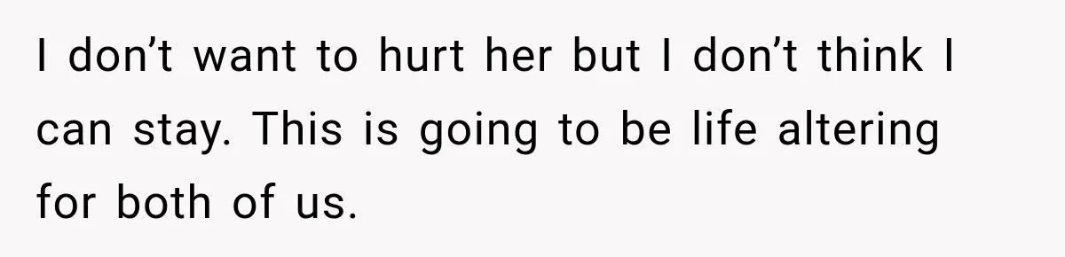 I don’t want to hurt her but I don’t think I can stay. This is going to be life altering for both of us.