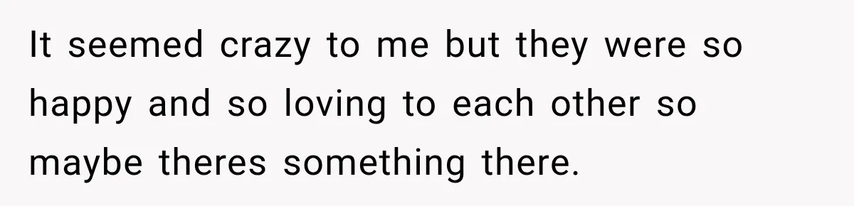 It seemed crazy to me but they were so happy and so loving to each other so maybe theres something there.