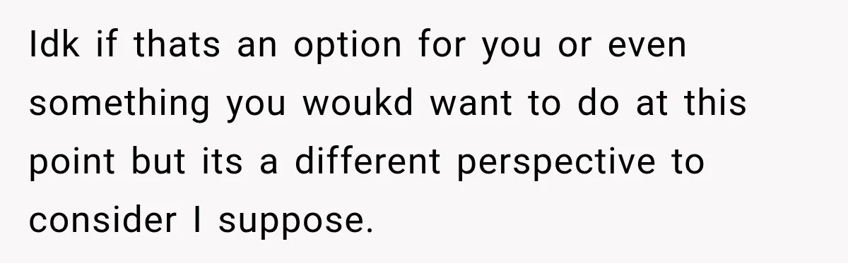 Idk if thats an option for you or even something you woukd want to do at this point but its a different perspective to consider I suppose.