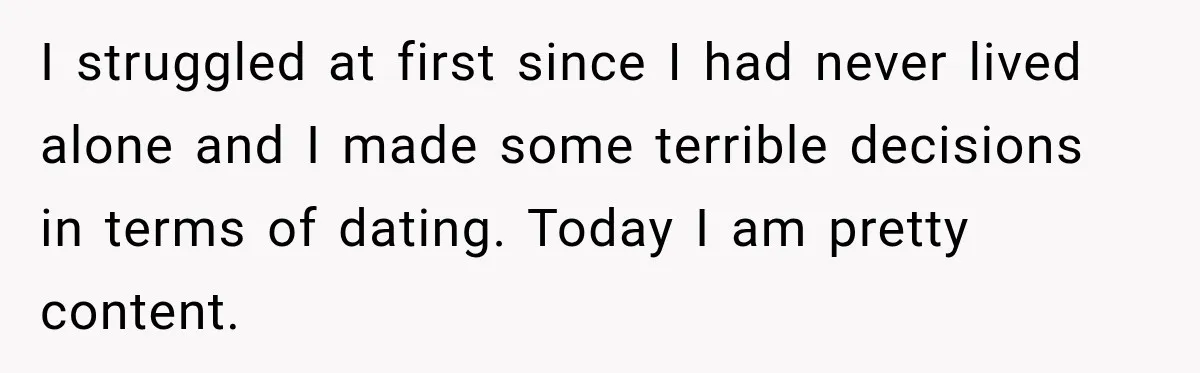 I struggled at first since I had never lived alone and I made some terrible decisions in terms of dating. Today I am pretty content.