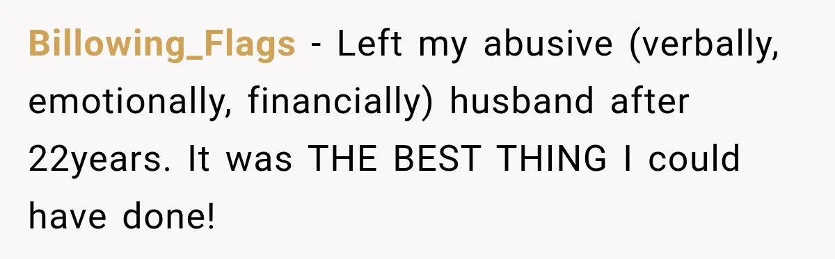 Billowing_Flags − Left my abusive (verbally, emotionally, financially) husband after 22years. It was THE BEST THING I could have done!