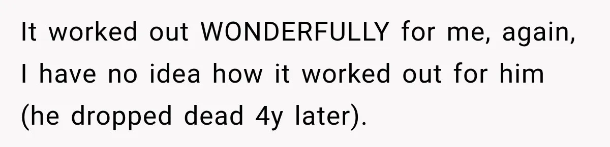 It worked out WONDERFULLY for me, again, I have no idea how it worked out for him (he dropped dead 4y later).
