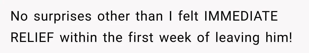 No surprises other than I felt IMMEDIATE RELIEF within the first week of leaving him!