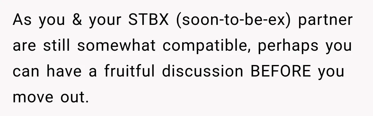 As you & your STBX (soon-to-be-ex) partner are still somewhat compatible, perhaps you can have a fruitful discussion BEFORE you move out.