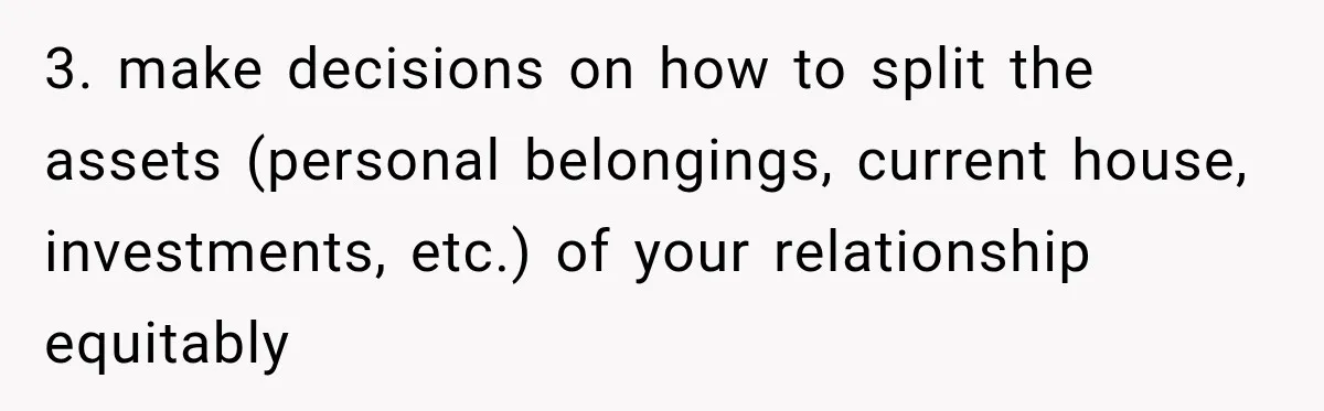 3. make decisions on how to split the assets (personal belongings, current house, investments, etc.) of your relationship equitably