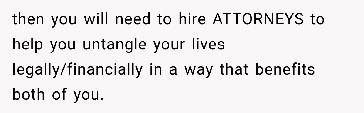 then you will need to hire ATTORNEYS to help you untangle your lives legally/financially in a way that benefits both of you.