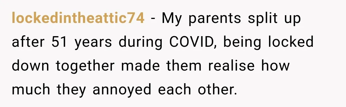 lockedintheattic74 − My parents split up after 51 years during COVID, being locked down together made them realise how much they annoyed each other.