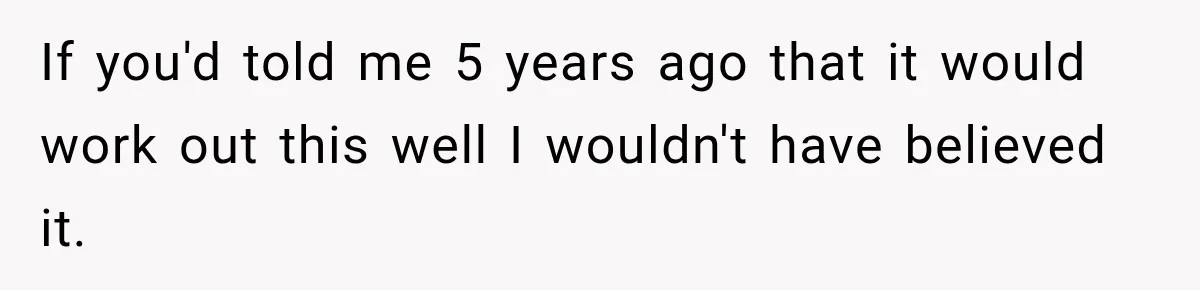 If you'd told me 5 years ago that it would work out this well I wouldn't have believed it.