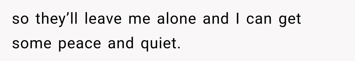 so they’ll leave me alone and I can get some peace and quiet.