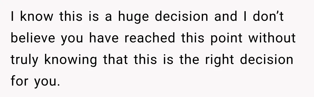 I know this is a huge decision and I don’t believe you have reached this point without truly knowing that this is the right decision for you.