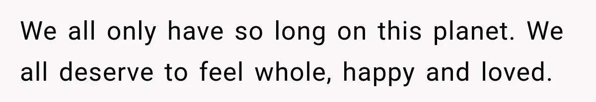 We all only have so long on this planet. We all deserve to feel whole, happy and loved.
