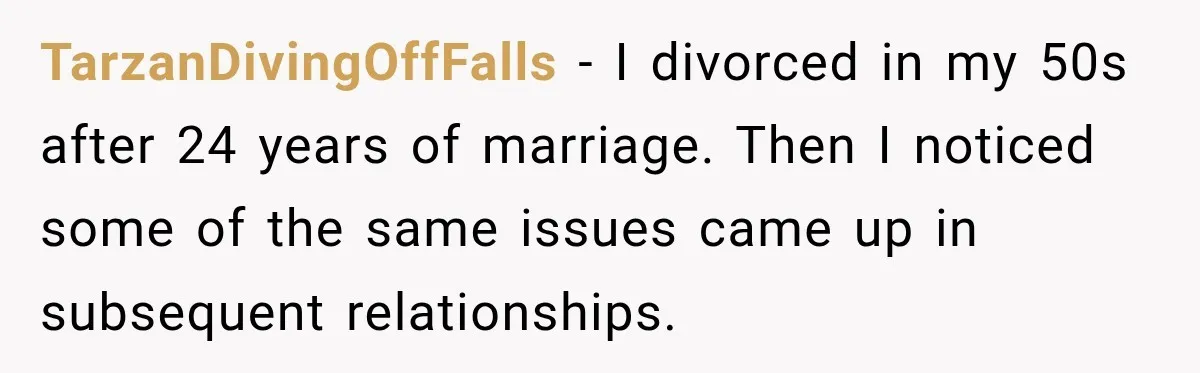 TarzanDivingOffFalls − I divorced in my 50s after 24 years of marriage. Then I noticed some of the same issues came up in subsequent relationships.