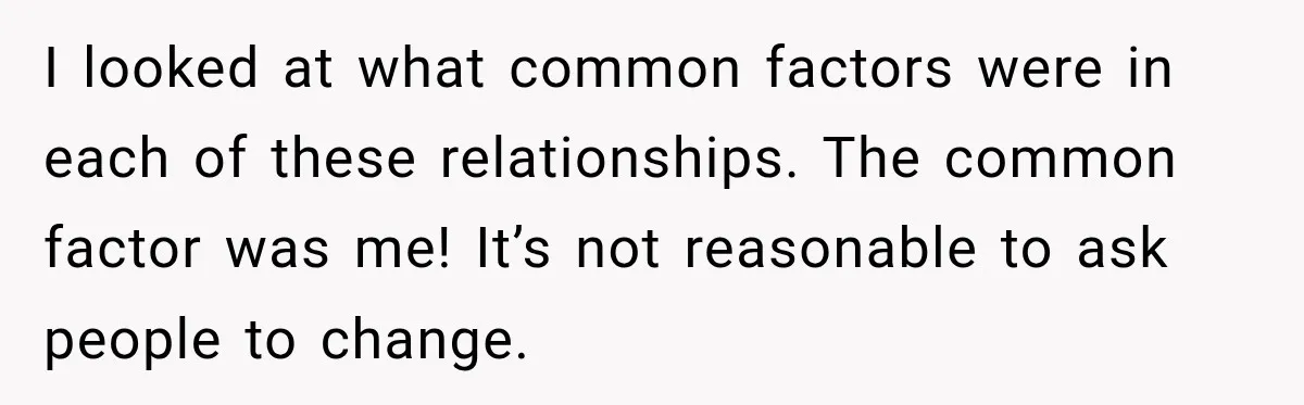 I looked at what common factors were in each of these relationships. The common factor was me! It’s not reasonable to ask people to change.