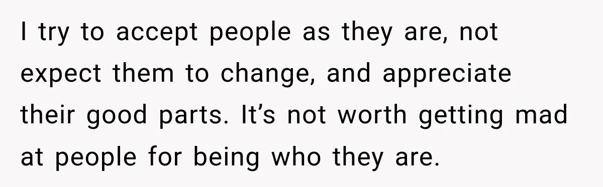 I try to accept people as they are, not expect them to change, and appreciate their good parts. It’s not worth getting mad at people for being who they are.
