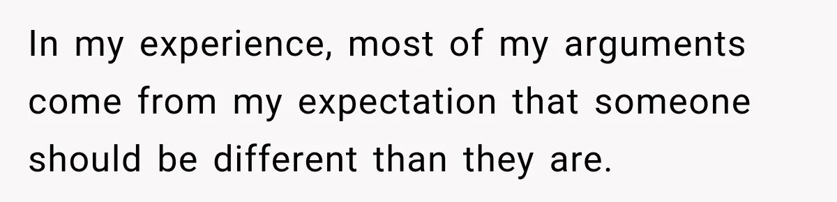 In my experience, most of my arguments come from my expectation that someone should be different than they are.