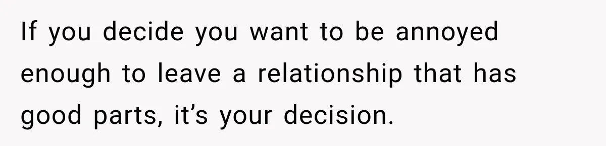 If you decide you want to be annoyed enough to leave a relationship that has good parts, it’s your decision.
