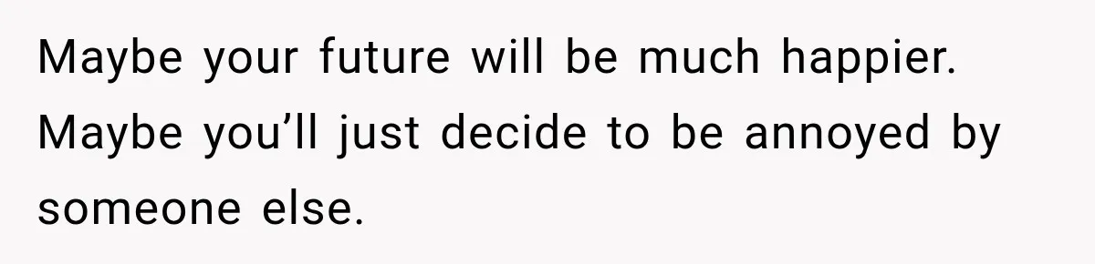 Maybe your future will be much happier. Maybe you’ll just decide to be annoyed by someone else.