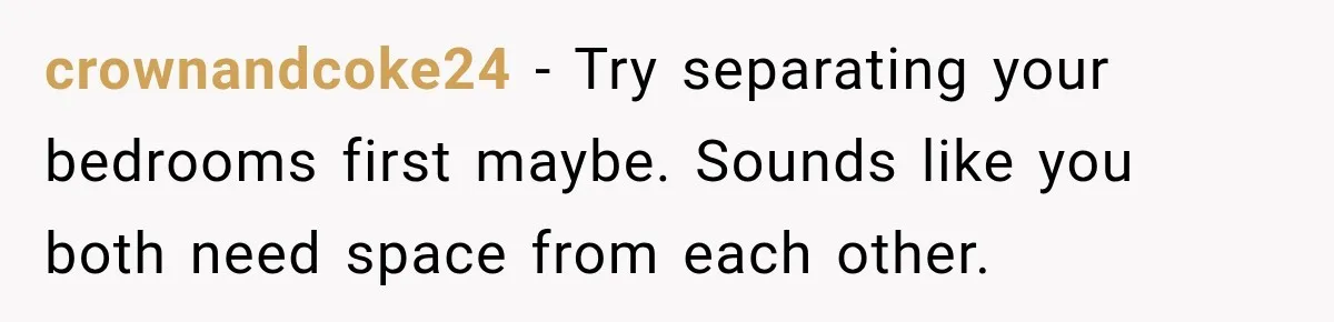 crownandcoke24 − Try separating your bedrooms first maybe. Sounds like you both need space from each other.