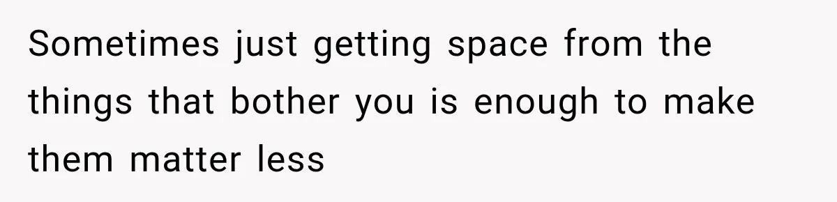 Sometimes just getting space from the things that bother you is enough to make them matter less