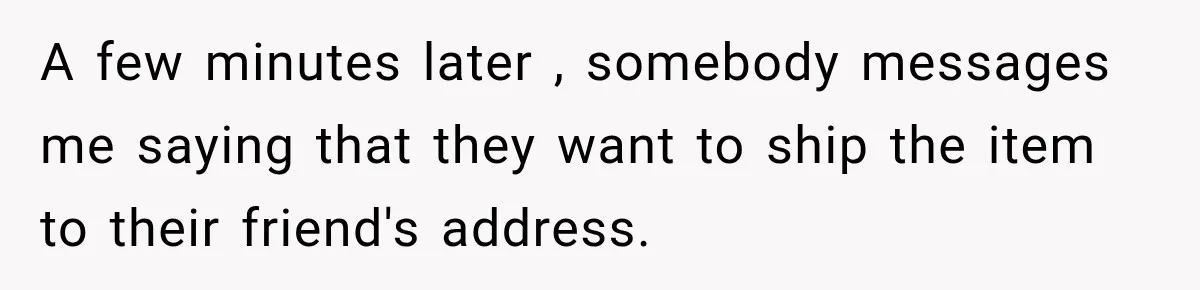 A few minutes later , somebody messages me saying that they want to ship the item to their friend's address.