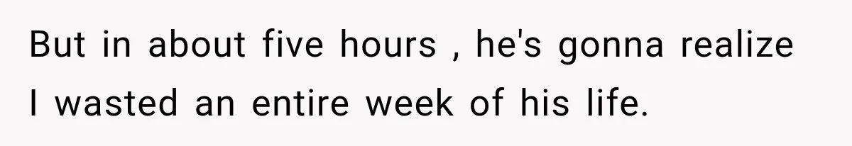 But in about five hours , he's gonna realize I wasted an entire week of his life.