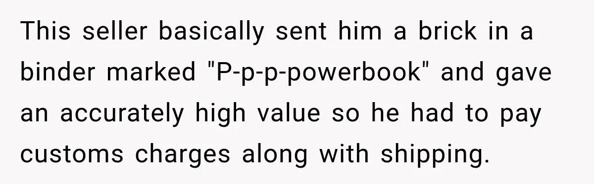 This seller basically sent him a brick in a binder marked "P-p-p-powerbook" and gave an accurately high value so he had to pay customs charges along with shipping.