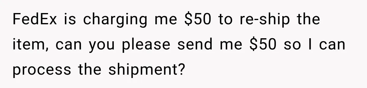 FedEx is charging me $50 to re-ship the item, can you please send me $50 so I can process the shipment?