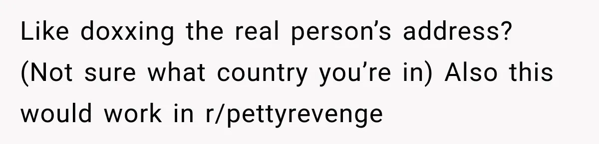 Like doxxing the real person’s address? (Not sure what country you’re in) Also this would work in r/pettyrevenge