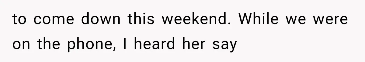 to come down this weekend. While we were on the phone, I heard her say