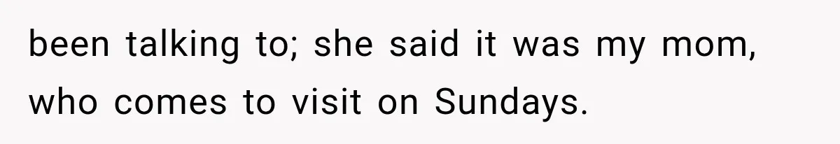 been talking to; she said it was my mom, who comes to visit on Sundays.