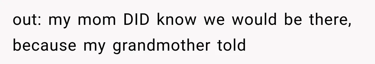 out: my mom DID know we would be there, because my grandmother told