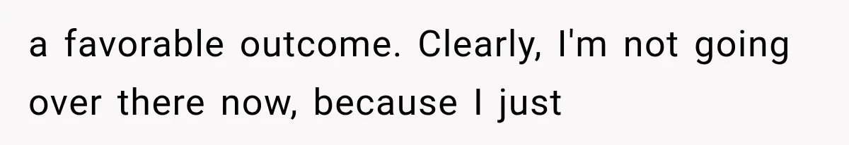 a favorable outcome. Clearly, I'm not going over there now, because I just