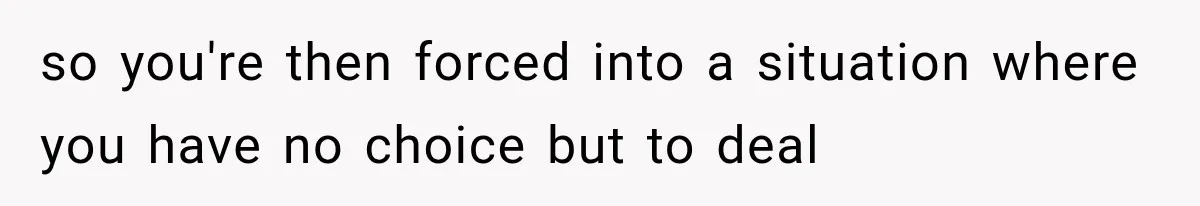 so you're then forced into a situation where you have no choice but to deal