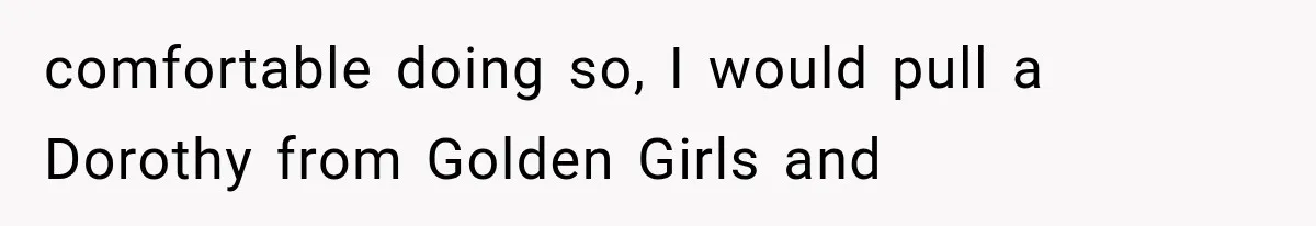 comfortable doing so, I would pull a Dorothy from Golden Girls and