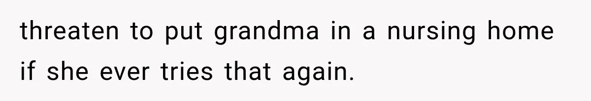 threaten to put grandma in a nursing home if she ever tries that again.