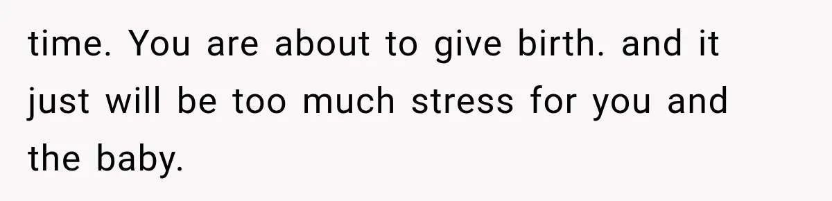 time. You are about to give birth. and it just will be too much stress for you and the baby.