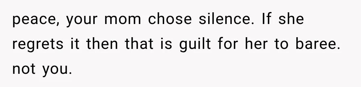 peace, your mom chose silence. If she regrets it then that is guilt for her to baree. not you.