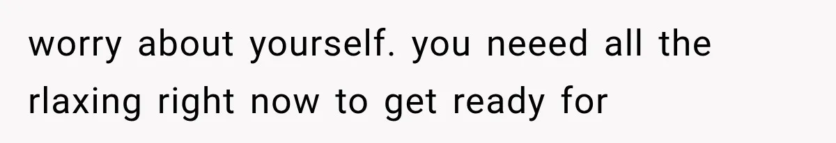 worry about yourself. you neeed all the rlaxing right now to get ready for