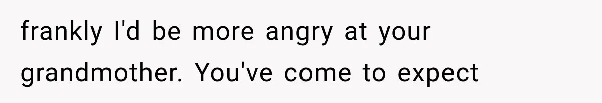 frankly I'd be more angry at your grandmother. You've come to expect