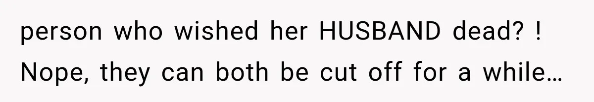 person who wished her HUSBAND dead? ! Nope, they can both be cut off for a while…