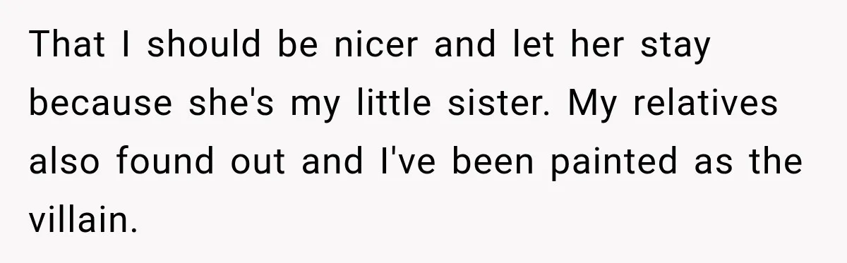 Woman Kicks Out Sister After Six Years Of Free Living And Family Turns Against Her That I should be nicer and let her stay because she's my little sister. My relatives also found out and I've been painted as the villain.