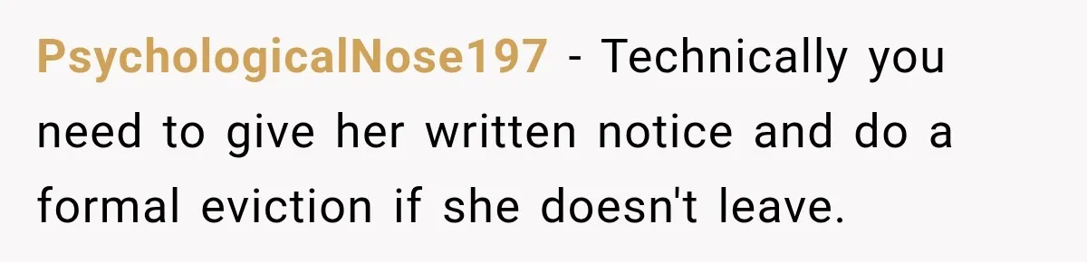 Woman Kicks Out Sister After Six Years Of Free Living And Family Turns Against Her PsychologicalNose197 − Technically you need to give her written notice and do a formal eviction if she doesn't leave.