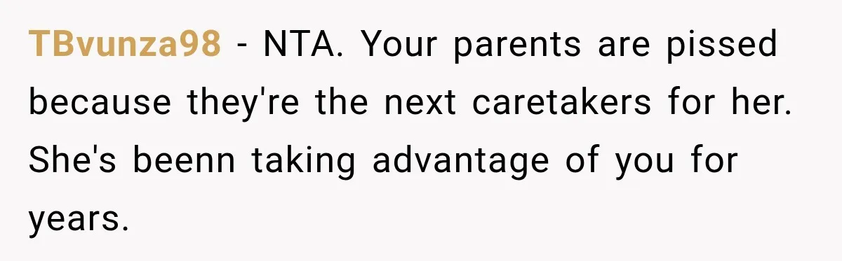 Woman Kicks Out Sister After Six Years Of Free Living And Family Turns Against Her TBvunza98 − NTA. Your parents are pissed because they're the next caretakers for her. She's beenn taking advantage of you for years.