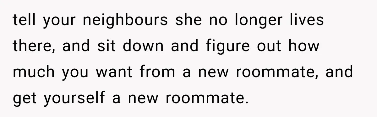 Woman Kicks Out Sister After Six Years Of Free Living And Family Turns Against Her tell your neighbours she no longer lives there, and sit down and figure out how much you want from a new roommate, and get yourself a new roommate.