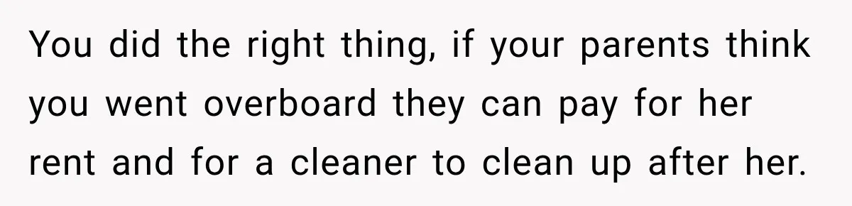 Woman Kicks Out Sister After Six Years Of Free Living And Family Turns Against Her You did the right thing, if your parents think you went overboard they can pay for her rent and for a cleaner to clean up after her.
