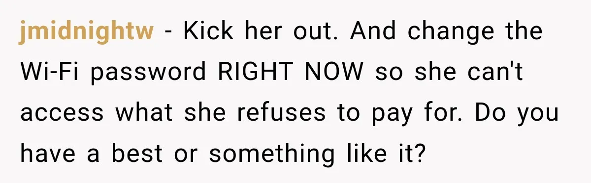Woman Kicks Out Sister After Six Years Of Free Living And Family Turns Against Her jmidnightw − Kick her out. And change the Wi-Fi password RIGHT NOW so she can't access what she refuses to pay for. Do you have a best or something like...